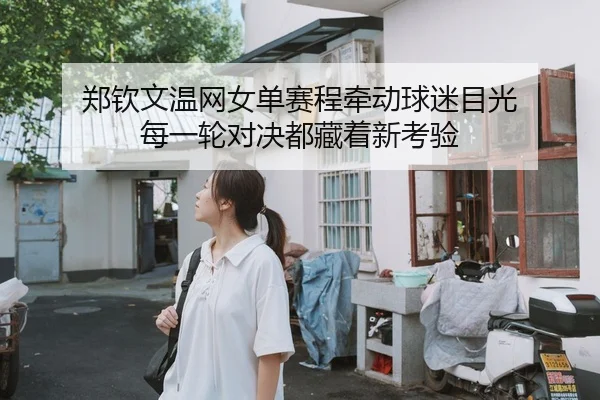 郑钦文温网女单赛程牵动球迷目光 每一轮对决都藏着新考验